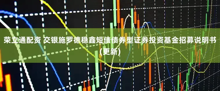 荣立通配资 交银施罗德稳鑫短债债券型证券投资基金招募说明书(更新)