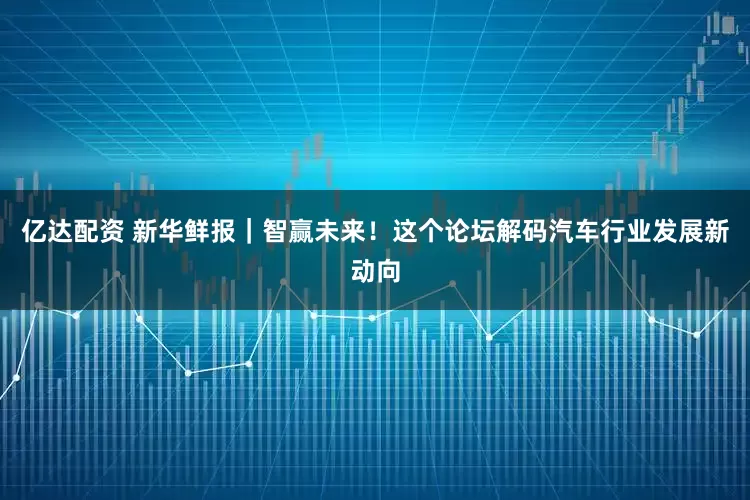 亿达配资 新华鲜报｜智赢未来！这个论坛解码汽车行业发展新动向