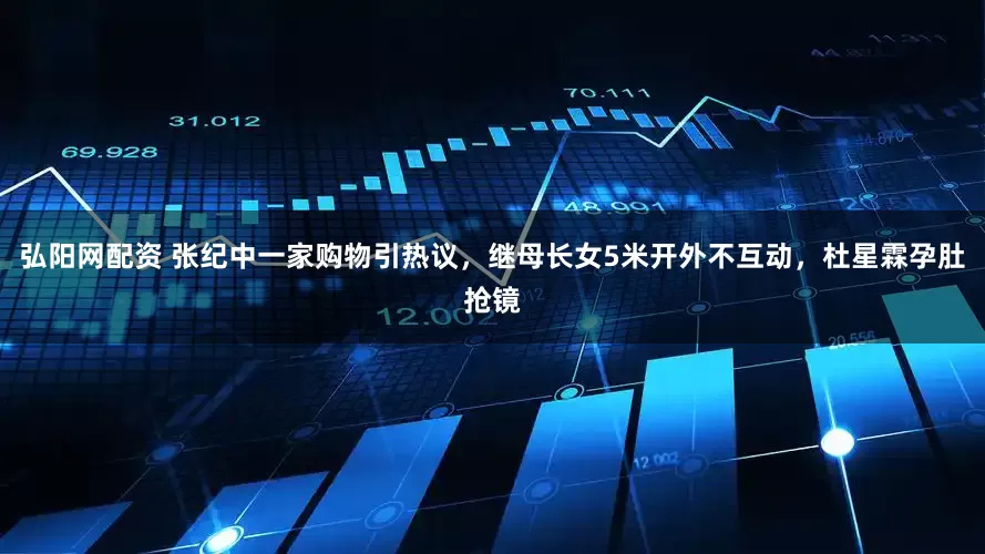 弘阳网配资 张纪中一家购物引热议，继母长女5米开外不互动，杜星霖孕肚抢镜