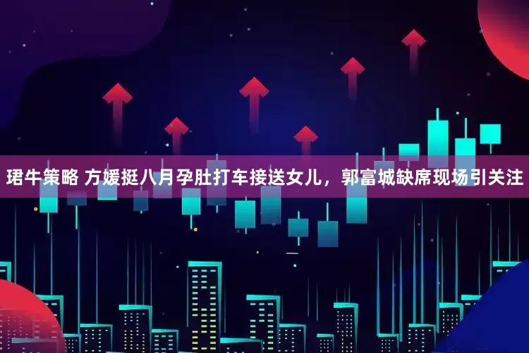 珺牛策略 方媛挺八月孕肚打车接送女儿，郭富城缺席现场引关注