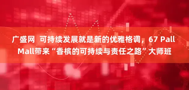 广盛网  可持续发展就是新的优雅格调，67 Pall Mall带来“香槟的可持续与责任之路”大师班