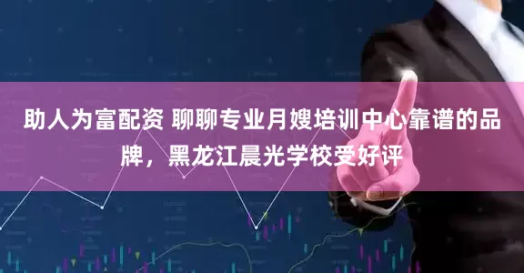 助人为富配资 聊聊专业月嫂培训中心靠谱的品牌，黑龙江晨光学校受好评
