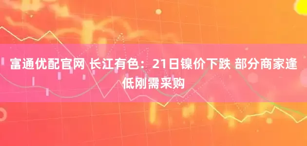 富通优配官网 长江有色：21日镍价下跌 部分商家逢低刚需采购