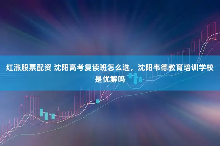 红涨股票配资 沈阳高考复读班怎么选，沈阳韦德教育培训学校是优解吗